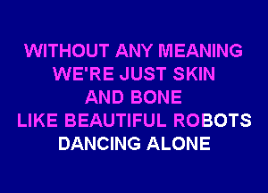 WITHOUT ANY MEANING
WE'RE JUST SKIN
AND BONE
LIKE BEAUTIFUL ROBOTS
DANCING ALONE