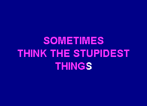 SOMETIMES

THINK THE STUPIDEST
THINGS