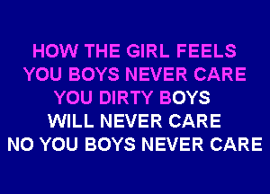 HOW THE GIRL FEELS
YOU BOYS NEVER CARE
YOU DIRTY BOYS
WILL NEVER CARE
N0 YOU BOYS NEVER CARE
