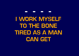 I WORK MYSELF
TO THE BONE

TIRED AS A MAN
CAN GET