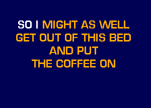 SO I MIGHT AS WELL
GET OUT OF THIS BED
AND PUT
THE COFFEE 0N
