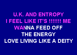 U.K. AND ENTROPY
I FEEL LIKE IT'S !!!!!!! ME
WANNA FEED OFF
THE ENERGY
LOVE LIVING LIKE A DEITY