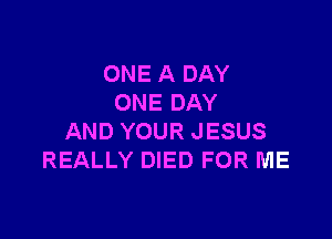 ONE A DAY
ONE DAY

AND YOUR JESUS
REALLY DIED FOR ME