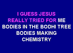 I GUESS JESUS
REALLY TRIED FOR ME
BODIES IN THE BODHI TREE
BODIES MAKING
CHEMISTRY