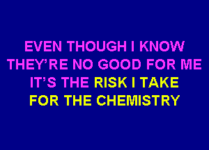 EVEN THOUGH I KNOW
THEWRE NO GOOD FOR ME
ITS THE RISK I TAKE
FOR THE CHEMISTRY