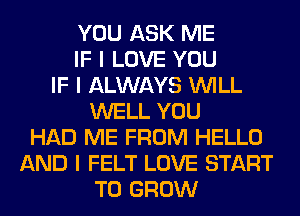 YOU ASK ME
IF I LOVE YOU
IF I ALWAYS INILL
WELL YOU
HAD ME FROM HELLO
AND I FELT LOVE START
TO GROW
