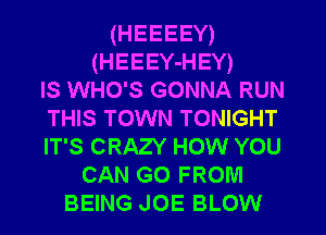(HEEEEY)
(HEEEY-HEY)
IS WHO'S GONNA RUN
THIS TOWN TONIGHT
IT'S CRAZY HOW YOU
CAN G0 FROM
BEING JOE BLOW