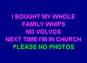 I BOUGHT MY WHOLE
FAMILY WHIPS
N0 VOLVOS
NEXT TIME I'M IN CHURCH
PLEASE N0 PHOTOS