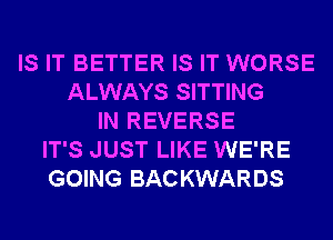 IS IT BETTER IS IT WORSE
ALWAYS SITTING
IN REVERSE
IT'S JUST LIKE WE'RE
GOING BACKWARDS