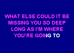 WHAT ELSE COULD IT BE
MISSING YOU SO DEEP
LONG AS PM WHERE
YOURE GOING TO