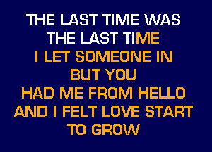 THE LAST TIME WAS
THE LAST TIME
I LET SOMEONE IN
BUT YOU
HAD ME FROM HELLO
AND I FELT LOVE START
TO GROW
