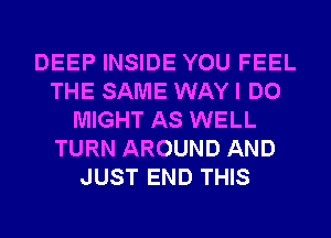 DEEP INSIDE YOU FEEL
THE SAME WAY I DO
MIGHT AS WELL
TURN AROUND AND
JUST END THIS