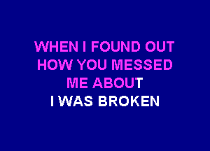 WHEN I FOUND OUT
HOW YOU MESSED

ME ABOUT
I WAS BROKEN