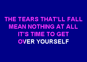 THE TEARS THAT'LL FALL
MEAN NOTHING AT ALL
IT'S TIME TO GET
OVER YOURSELF