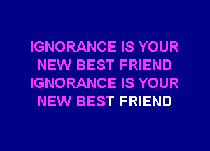 IGNORANCE IS YOUR
NEW BEST FRIEND
IGNORANCE IS YOUR
NEW BEST FRIEND
