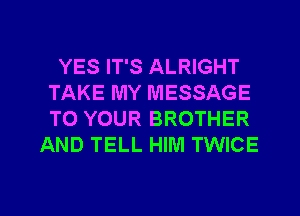 YES IT'S ALRIGHT
TAKE MY MESSAGE
TO YOUR BROTHER

AND TELL HIM TWICE

g