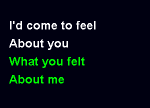 I'd come to feel
About you

What you felt
About me