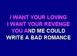 I WANT YOUR LOVING
I WANT YOUR REVENGE
YOU AND ME COULD
WRITE A BAD ROMANCE
