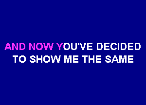 AND NOW YOU'VE DECIDED

TO SHOW ME THE SAME