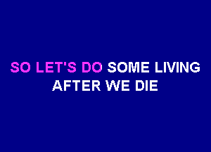 SO LET'S DO SOME LIVING

AFTER WE DIE