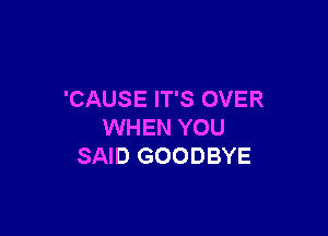 'CAUS E IT'S OVER

WHEN YOU
SAID GOODBYE