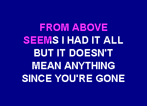 FROM ABOVE
SEEMS I HAD IT ALL
BUT IT DOESN'T
MEAN ANYTHING
SINCE YOU'RE GONE

g