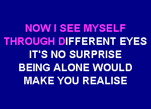 NOW I SEE MYSELF
THROUGH DIFFERENT EYES
IT'S N0 SURPRISE
BEING ALONE WOULD
MAKE YOU REALISE