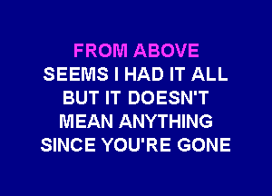 FROM ABOVE
SEEMS I HAD IT ALL
BUT IT DOESN'T
MEAN ANYTHING
SINCE YOU'RE GONE

g