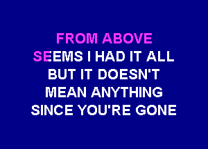 FROM ABOVE
SEEMS I HAD IT ALL
BUT IT DOESN'T
MEAN ANYTHING
SINCE YOU'RE GONE

g