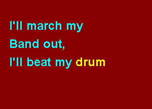 I'll march my
Band out,

I'll beat my drum
