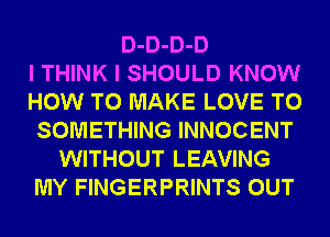 D-D-D-D
I THINK I SHOULD KNOW
HOW TO MAKE LOVE TO
SOMETHING INNOCENT
WITHOUT LEAVING
MY FINGERPRINTS OUT