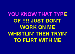 YOU KNOW THAT TYPE
OF !!!! JUST DON'T
WORK ON ME
WHISTLIN' THEN TRYIN'
T0 FLIRT WITH ME