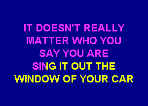 IT DOESN'T REALLY
MATTER WHO YOU
SAY YOU ARE
SING IT OUT THE
WINDOW OF YOUR CAR

g