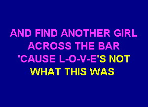 AND FIND ANOTHER GIRL
ACROSS THE BAR
'CAUSE L-O-V-E'S NOT
WHAT THIS WAS