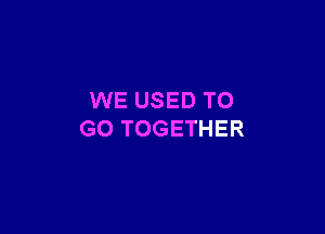 WE USED TO

GO TOGETHER