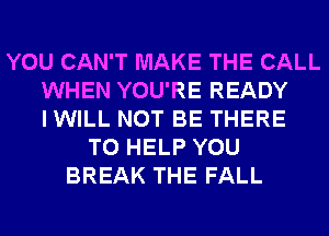YOU CAN'T MAKE THE CALL
WHEN YOU'RE READY
I WILL NOT BE THERE
TO HELP YOU
BREAK THE FALL