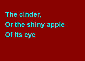 The cinder,
Or the shiny apple

0f its eye