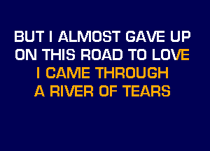 BUT I ALMOST GAVE UP
ON THIS ROAD TO LOVE
I CAME THROUGH
A RIVER 0F TEARS