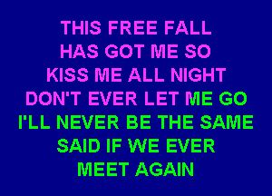 THIS FREE FALL
HAS GOT ME SO
KISS ME ALL NIGHT
DON'T EVER LET ME G0
I'LL NEVER BE THE SAME
SAID IF WE EVER
MEET AGAIN