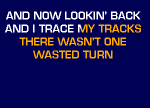 AND NOW LOOKIN' BACK
AND I TRACE MY TRACKS
THERE WASN'T ONE
WASTED TURN