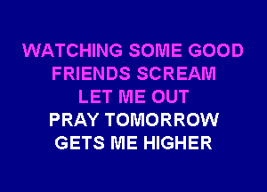 WATCHING SOME GOOD
FRIENDS SCREAM
LET ME OUT
PRAY TOMORROW
GETS ME HIGHER