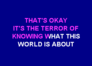 THAT'S OKAY
IT'S THE TERROR OF

KNOWING WHAT THIS
WORLD IS ABOUT