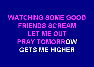 WATCHING SOME GOOD
FRIENDS SCREAM
LET ME OUT
PRAY TOMORROW
GETS ME HIGHER