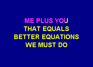 ME PLUS YOU
THAT EQUALS

BETTER EQUATIONS
WE MUST DO