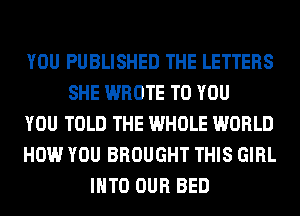 YOU PUBLISHED THE LETTERS
SHE WROTE TO YOU
YOU TOLD THE WHOLE WORLD
HOW YOU BROUGHT THIS GIRL
INTO OUR BED