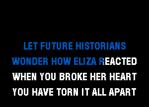 LET FUTURE HISTORIAHS
WONDER HOW ELIZA REACTED
WHEN YOU BROKE HER HEART
YOU HAVE TORH IT ALL APART
