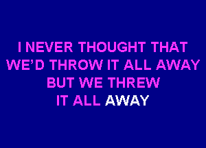 I NEVER THOUGHT THAT
WED THROW IT ALL AWAY
BUT WE THREW
IT ALL AWAY