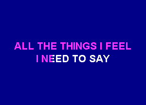 ALL THE THINGS I FEEL

INEED TO SAY
