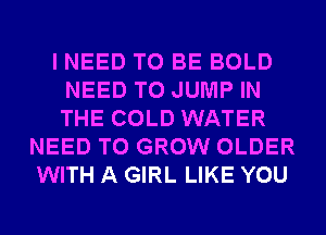 I NEED TO BE BOLD
NEED TO JUMP IN
THE COLD WATER

NEED TO GROW OLDER
WITH A GIRL LIKE YOU