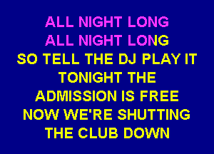 ALL NIGHT LONG
ALL NIGHT LONG
SO TELL THE DJ PLAY IT
TONIGHT THE
ADMISSION IS FREE
NOW WE'RE SHUTTING
THE CLUB DOWN